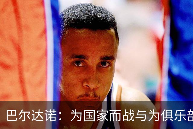 巴尔达诺：为国家而战与为俱乐部争夺欧冠冠军并不是同一回事